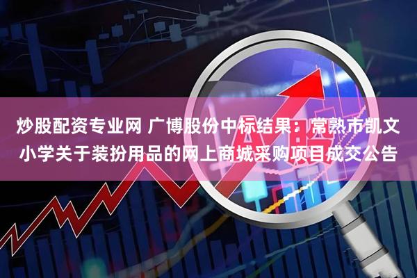 炒股配资专业网 广博股份中标结果：常熟市凯文小学关于装扮用品的网上商城采购项目成交公告