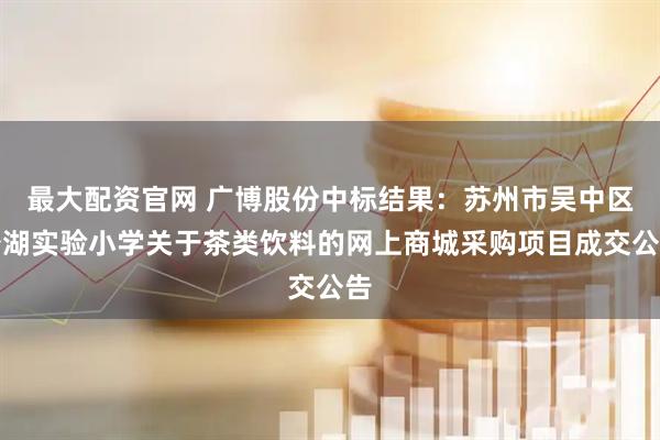 最大配资官网 广博股份中标结果：苏州市吴中区澄湖实验小学关于茶类饮料的网上商城采购项目成交公告