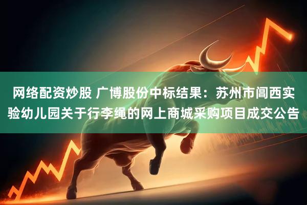 网络配资炒股 广博股份中标结果：苏州市阊西实验幼儿园关于行李绳的网上商城采购项目成交公告