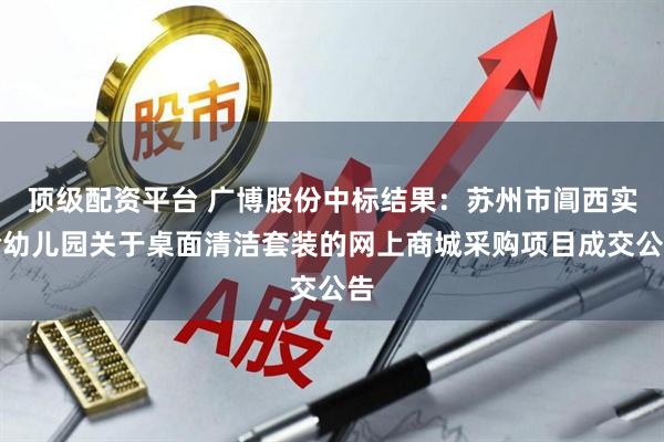 顶级配资平台 广博股份中标结果：苏州市阊西实验幼儿园关于桌面清洁套装的网上商城采购项目成交公告
