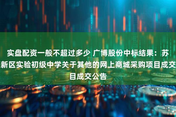 实盘配资一般不超过多少 广博股份中标结果：苏州高新区实验初级中学关于其他的网上商城采购项目成交公告