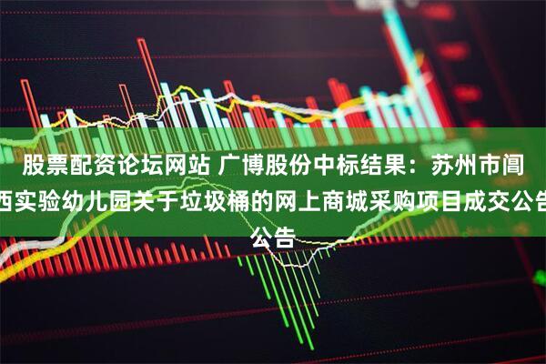 股票配资论坛网站 广博股份中标结果：苏州市阊西实验幼儿园关于垃圾桶的网上商城采购项目成交公告