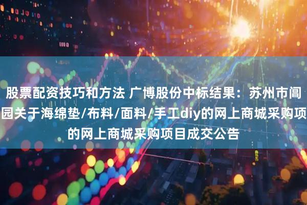 股票配资技巧和方法 广博股份中标结果：苏州市阊西实验幼儿园关于海绵垫/布料/面料/手工diy的网上商城采购项目成交公告