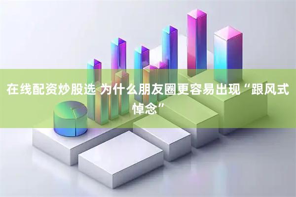 在线配资炒股选 为什么朋友圈更容易出现“跟风式悼念”