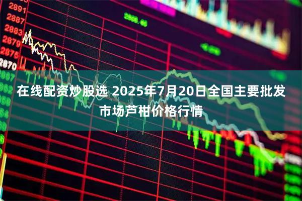 在线配资炒股选 2025年7月20日全国主要批发市场芦柑价格行情