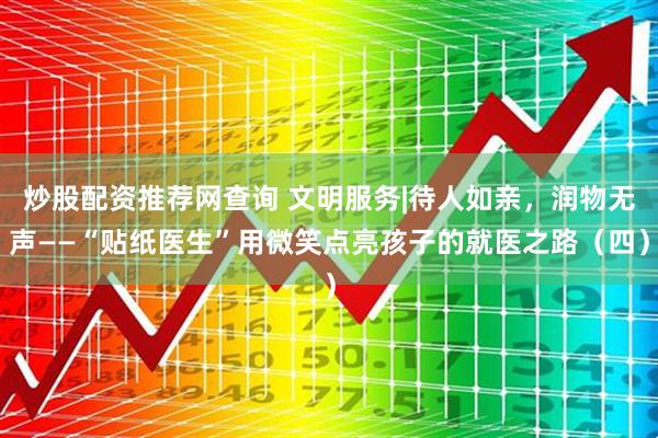 炒股配资推荐网查询 文明服务|待人如亲，润物无声——“贴纸医生”用微笑点亮孩子的就医之路（四）