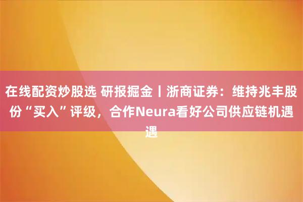 在线配资炒股选 研报掘金丨浙商证券：维持兆丰股份“买入”评级，合作Neura看好公司供应链机遇