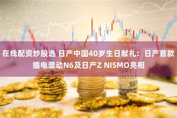 在线配资炒股选 日产中国40岁生日献礼：日产首款插电混动N6及日产Z NISMO亮相