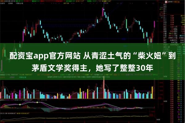 配资宝app官方网站 从青涩土气的“柴火妞”到茅盾文学奖得主，她写了整整30年