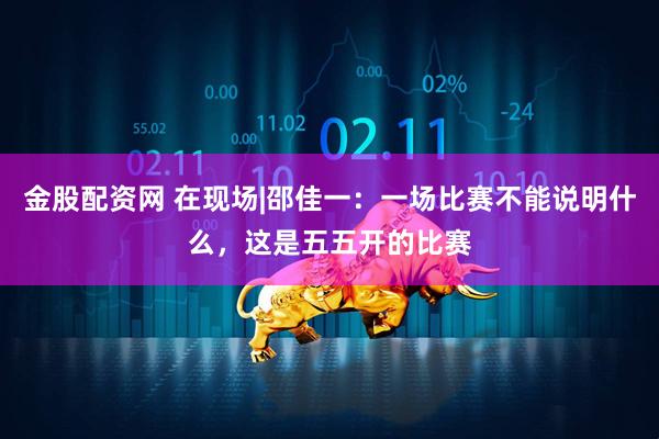 金股配资网 在现场|邵佳一：一场比赛不能说明什么，这是五五开的比赛