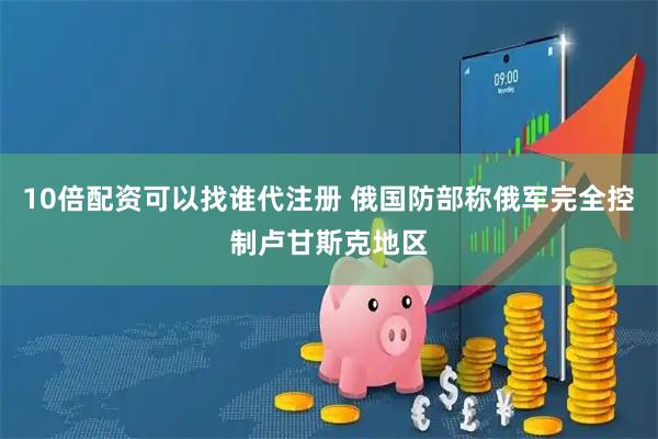 10倍配资可以找谁代注册 俄国防部称俄军完全控制卢甘斯克地区