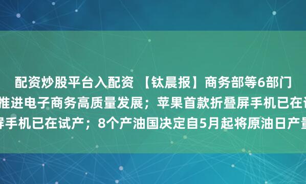 配资炒股平台入配资 【钛晨报】商务部等6部门：更好服务实体经济，推进电子商务高质量发展；苹果首款折叠屏手机已在试产；8个产油国决定自5月起将原油日产量上调20.6万桶