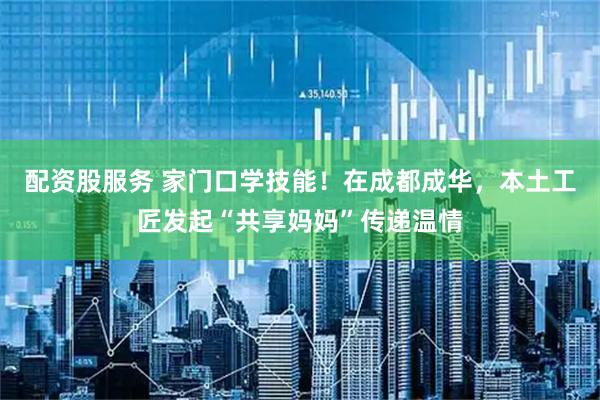 配资股服务 家门口学技能！在成都成华，本土工匠发起“共享妈妈”传递温情