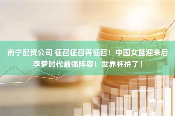 南宁配资公司 征召征召再征召！中国女篮迎来后李梦时代最强阵容！世界杯拼了！